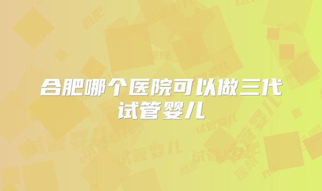 合肥哪个医院可以做三代试管婴儿