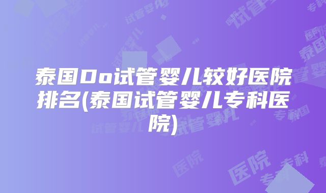 泰国Do试管婴儿较好医院排名(泰国试管婴儿专科医院)