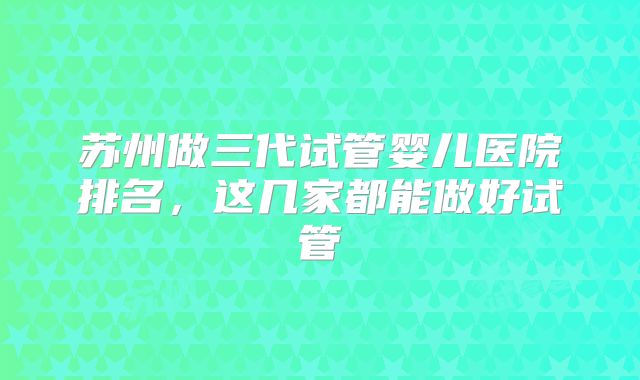 苏州做三代试管婴儿医院排名,这几家都能做好试管