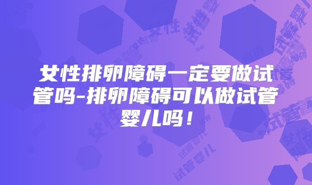 女性排卵障碍一定要做试管吗-排卵障碍可以做试管婴儿吗!
