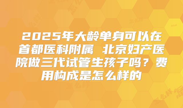 2025年大龄单身可以在首都医科附属 北京妇产医院做三代试管生孩子吗？费用构成是怎么样的