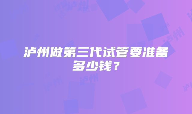 泸州做第三代试管要准备多少钱？