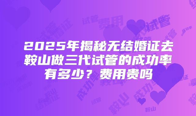 2025年揭秘无结婚证去鞍山做三代试管的成功率有多少?费用贵吗