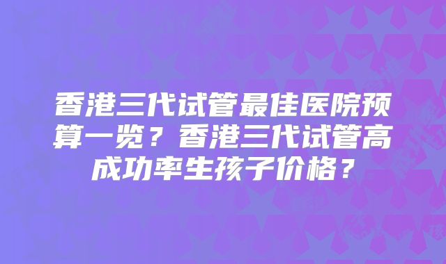 香港三代试管最佳医院预算一览？香港三代试管高成功率生孩子价格？