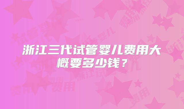 浙江三代试管婴儿费用大概要多少钱?