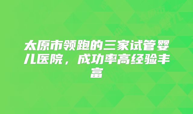 太原市领跑的三家试管婴儿医院，成功率高经验丰富