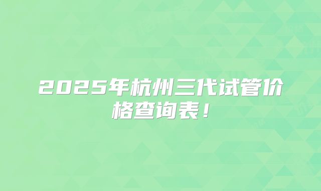 2025年杭州三代试管价格查询表!