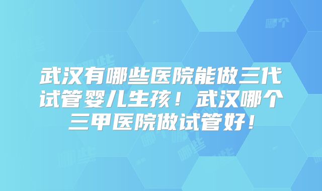 武汉有哪些医院能做三代试管婴儿生孩!武汉哪个三甲医院做试管好!