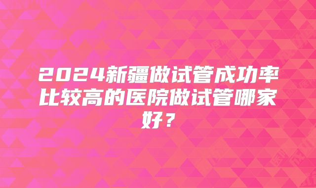 2024新疆做试管成功率比较高的医院做试管哪家好？