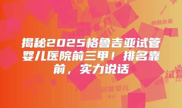 揭秘2025格鲁吉亚试管婴儿医院前三甲！排名靠前，实力说话