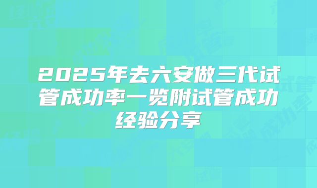 2025年去六安做三代试管成功率一览附试管成功经验分享