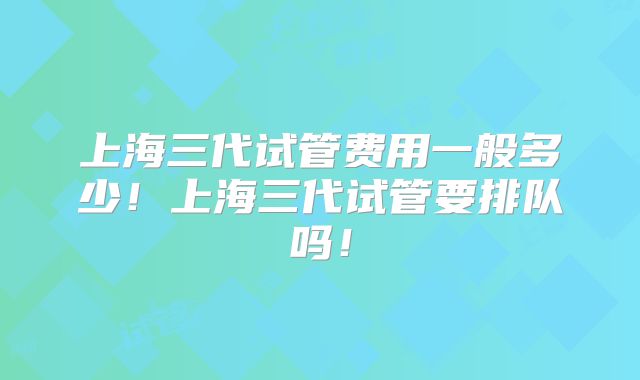 上海三代试管费用一般多少!上海三代试管要排队吗!