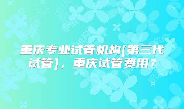 重庆专业试管机构[第三代试管]，重庆试管费用？