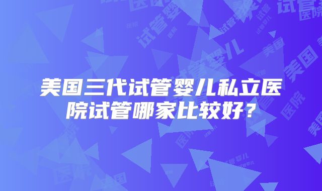 美国三代试管婴儿私立医院试管哪家比较好？