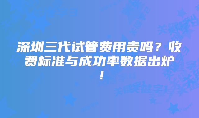 深圳三代试管费用贵吗？收费标准与成功率数据出炉！