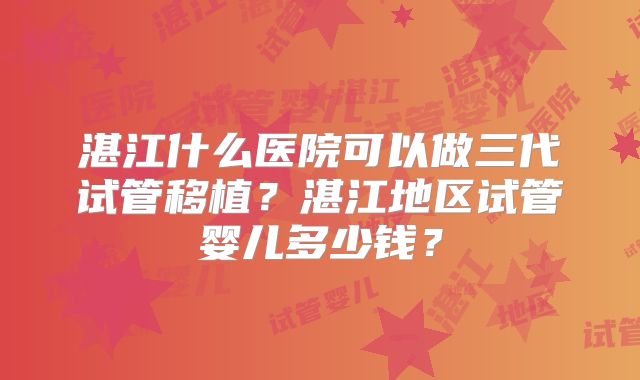 湛江什么医院可以做三代试管移植?湛江地区试管婴儿多少钱?