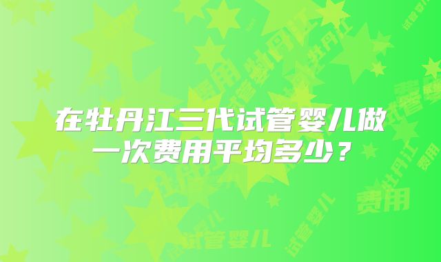 在牡丹江三代试管婴儿做一次费用平均多少？
