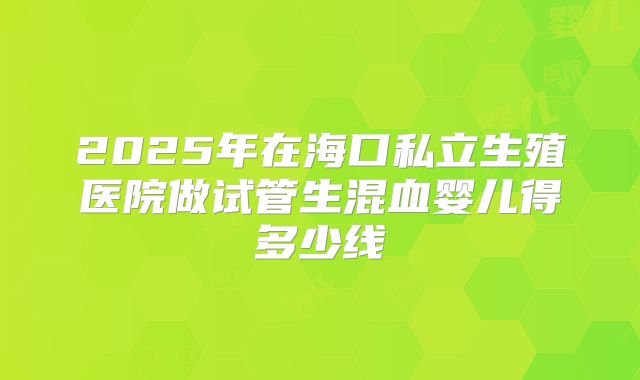 2025年在海口私立生殖医院做试管生混血婴儿得多少线