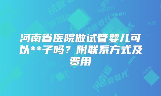 河南省医院做试管婴儿可以**子吗?附联系方式及费用
