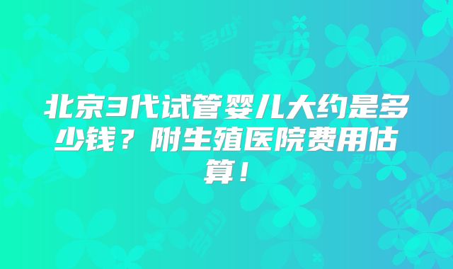北京3代试管婴儿大约是多少钱？附生殖医院费用估算！
