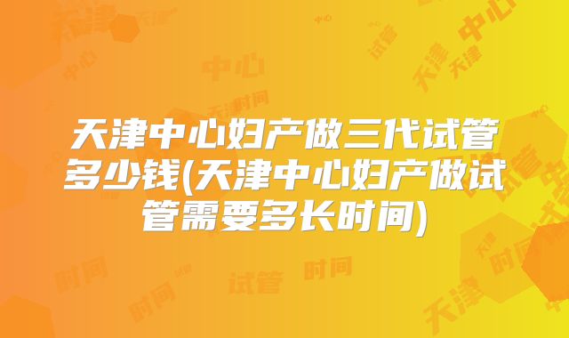 天津中心妇产做三代试管多少钱(天津中心妇产做试管需要多长时间)