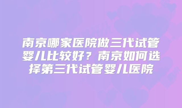 南京哪家医院做三代试管婴儿比较好?南京如何选择第三代试管婴儿医院