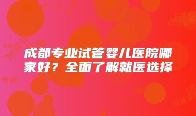 成都专业试管婴儿医院哪家好？全面了解就医选择