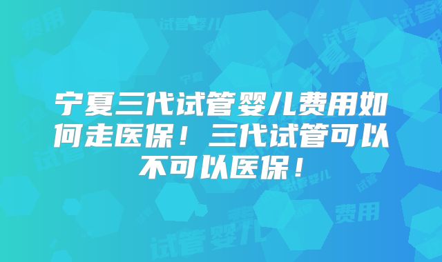宁夏三代试管婴儿费用如何走医保！三代试管可以不可以医保！