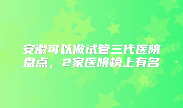 安徽可以做试管三代医院盘点，2家医院榜上有名