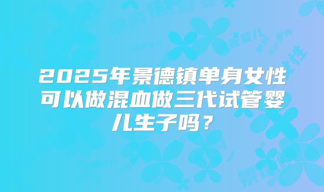 2025年景德镇单身女性可以做混血做三代试管婴儿生子吗？