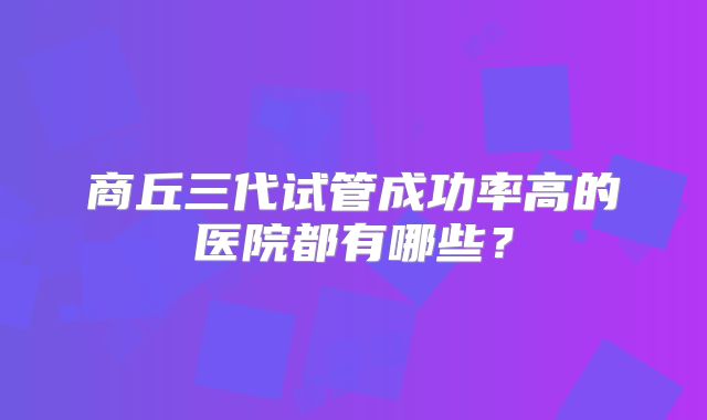 商丘三代试管成功率高的医院都有哪些?