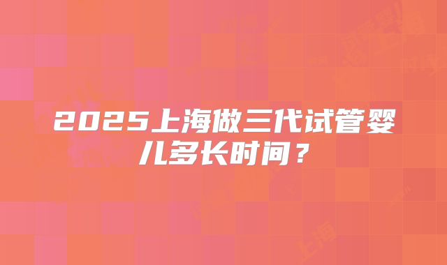 2025上海做三代试管婴儿多长时间？