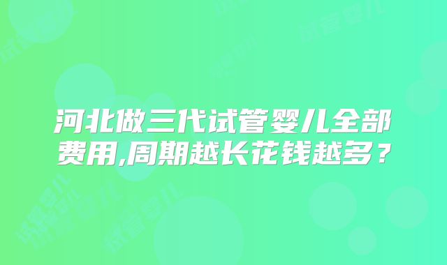 河北做三代试管婴儿全部费用,周期越长花钱越多？