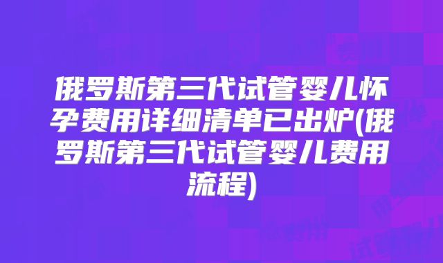 俄罗斯第三代试管婴儿怀孕费用详细清单已出炉(俄罗斯第三代试管婴儿费用流程)