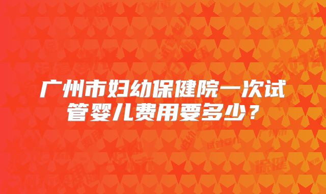 广州市妇幼保健院一次试管婴儿费用要多少？