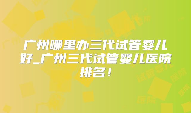 广州哪里办三代试管婴儿好_广州三代试管婴儿医院排名!