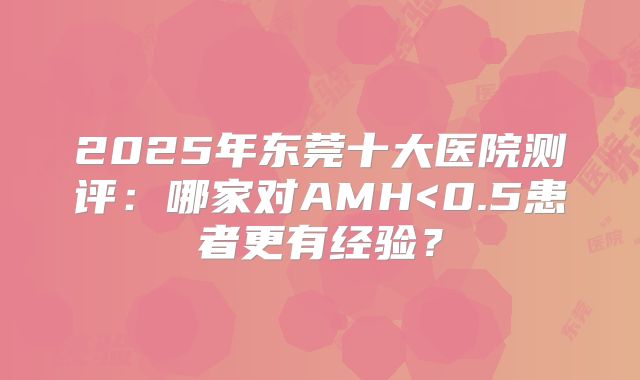 2025年东莞十大医院测评：哪家对AMH<0.5患者更有经验？