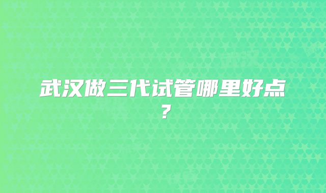 武汉做三代试管哪里好点?