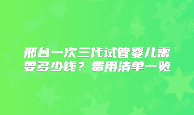 邢台一次三代试管婴儿需要多少钱？费用清单一览