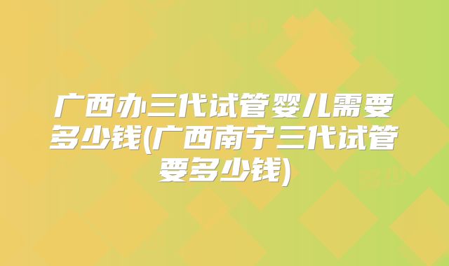 广西办三代试管婴儿需要多少钱(广西南宁三代试管要多少钱)