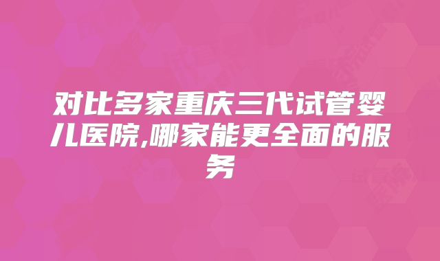 对比多家重庆三代试管婴儿医院,哪家能更全面的服务
