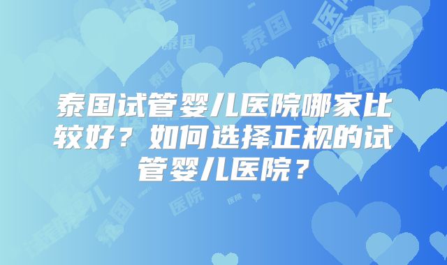 泰国试管婴儿医院哪家比较好？如何选择正规的试管婴儿医院？