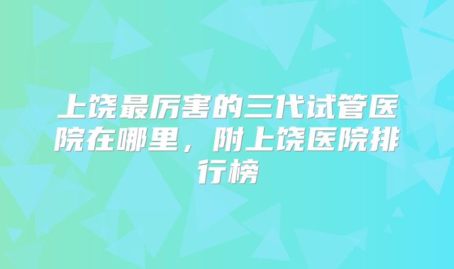 上饶最厉害的三代试管医院在哪里，附上饶医院排行榜
