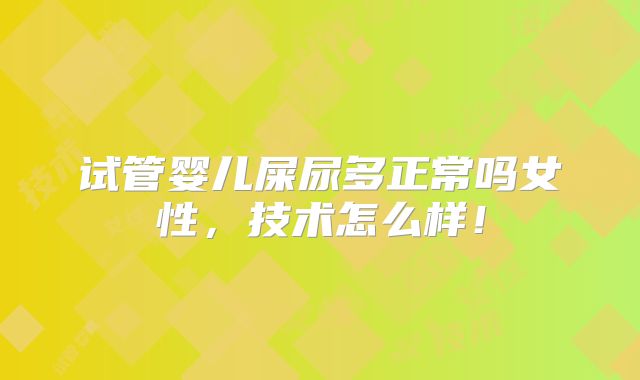 试管婴儿屎尿多正常吗女性，技术怎么样！