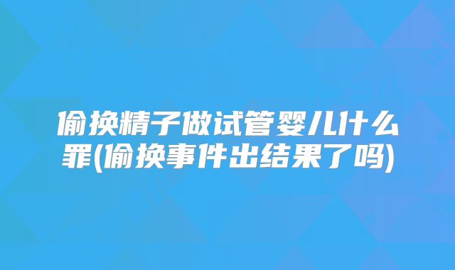 偷换精子做试管婴儿什么罪(偷换事件出结果了吗)