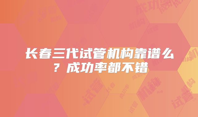 长春三代试管机构靠谱么？成功率都不错