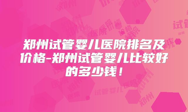 郑州试管婴儿医院排名及价格-郑州试管婴儿比较好的多少钱!