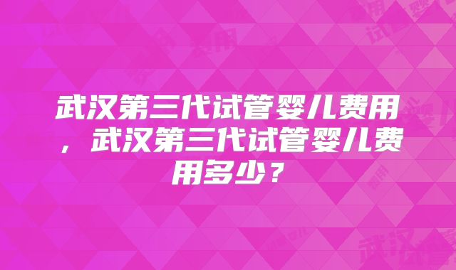 武汉第三代试管婴儿费用，武汉第三代试管婴儿费用多少？