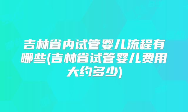 吉林省内试管婴儿流程有哪些(吉林省试管婴儿费用大约多少)