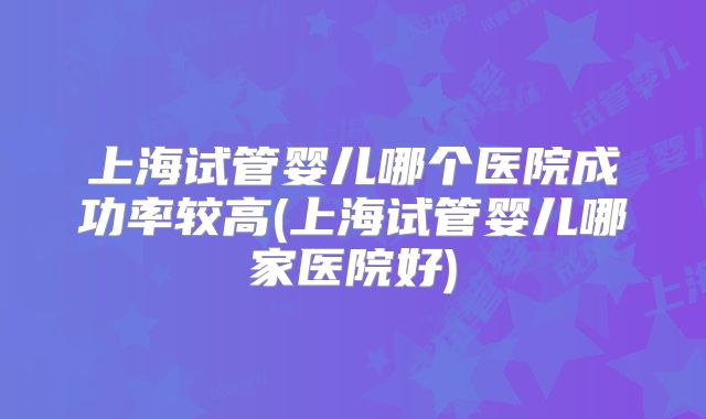 上海试管婴儿哪个医院成功率较高(上海试管婴儿哪家医院好)